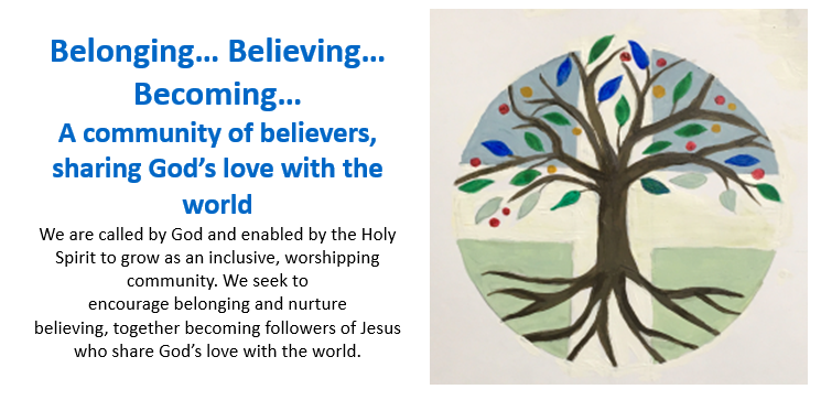 [Belonging, Believing, Becoming. A picture of a tree. A community of believers, sharing God’s love with the world We are called by God and enabled by the Holy Spirit to grow as an inclusive, worshipping community. We seek to encourage belonging and nurture believing, together becoming followers of Jesus who share God’s love with the world.]